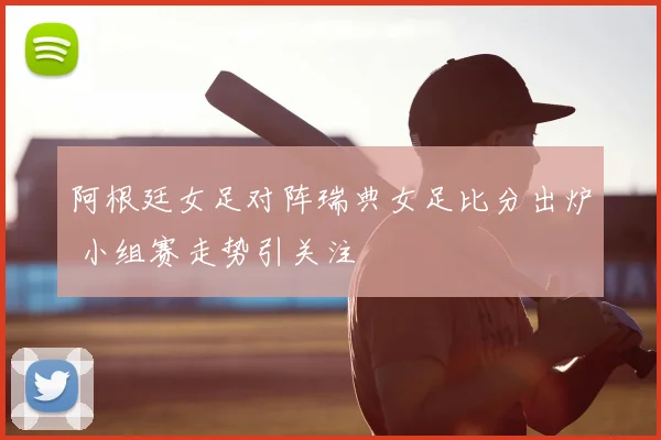 阿根廷女足对阵瑞典女足比分出炉 小组赛走势引关注