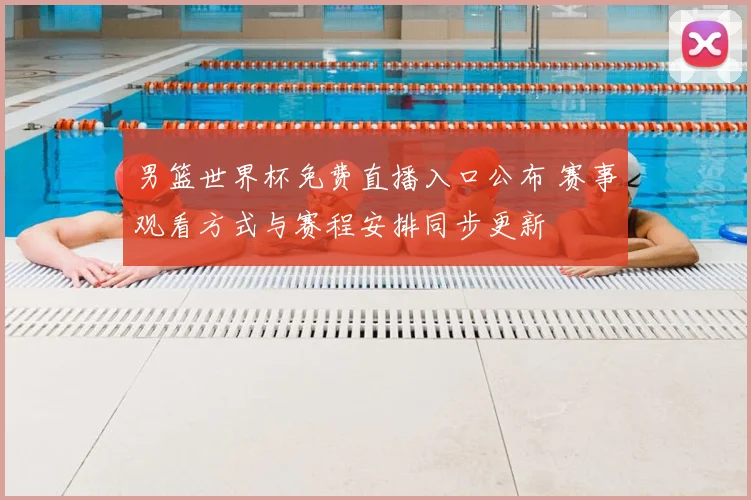 男篮世界杯免费直播入口公布 赛事观看方式与赛程安排同步更新