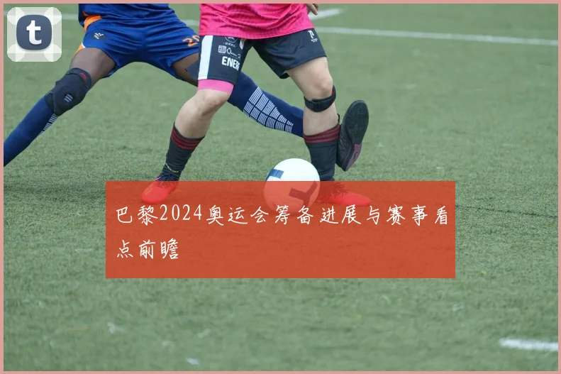 巴黎2024奥运会筹备进展与赛事看点前瞻