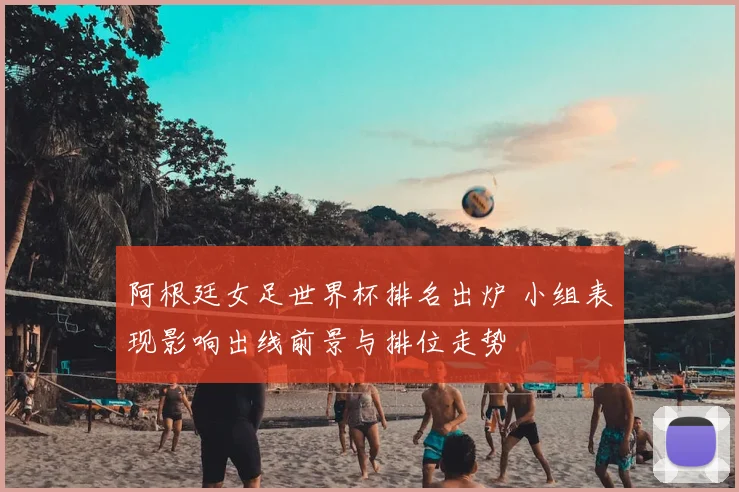 阿根廷女足世界杯排名出炉 小组表现影响出线前景与排位走势