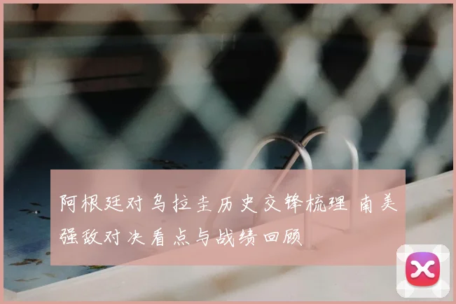阿根廷对乌拉圭历史交锋梳理 南美强敌对决看点与战绩回顾