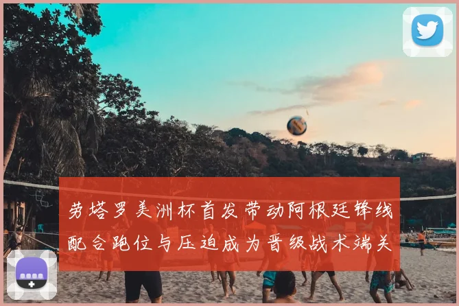 劳塔罗美洲杯首发带动阿根廷锋线配合跑位与压迫成为晋级战术端关键