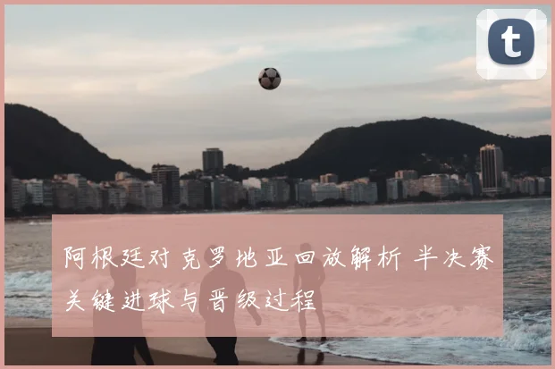 阿根廷对克罗地亚回放解析 半决赛关键进球与晋级过程