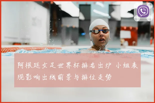 阿根廷女足世界杯排名出炉 小组表现影响出线前景与排位走势