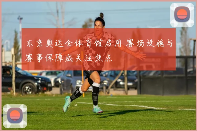 东京奥运会体育馆启用 赛场设施与赛事保障成关注焦点