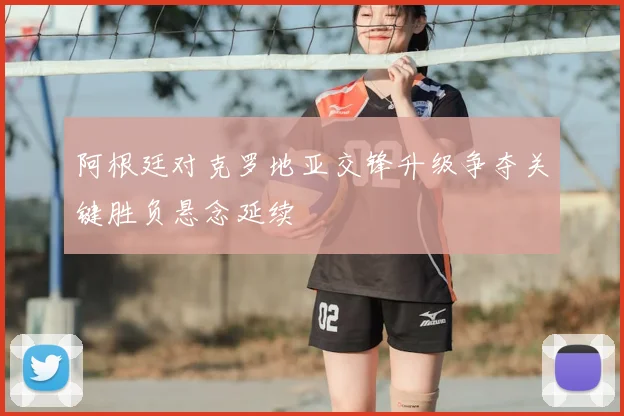 阿根廷对克罗地亚交锋升级争夺关键胜负悬念延续