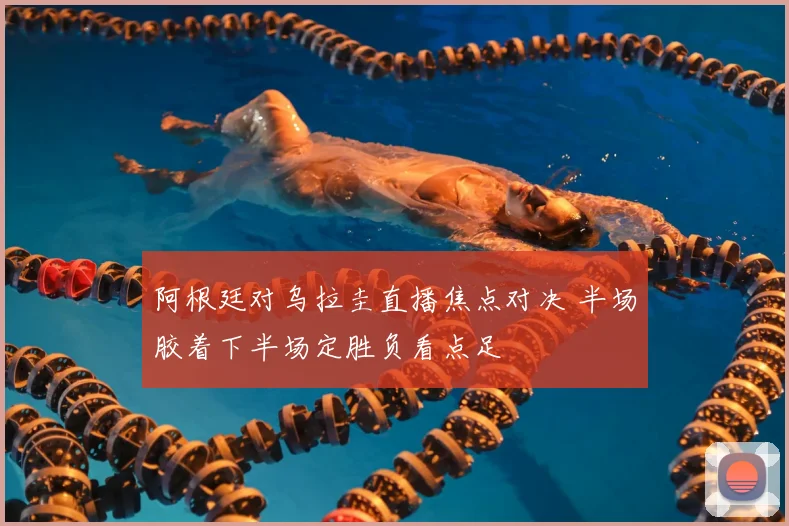 阿根廷对乌拉圭直播焦点对决 半场胶着下半场定胜负看点足