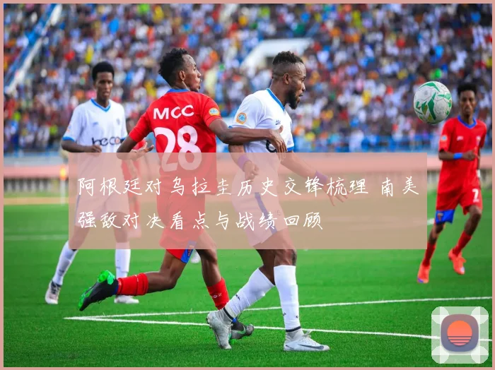 阿根廷对乌拉圭历史交锋梳理 南美强敌对决看点与战绩回顾