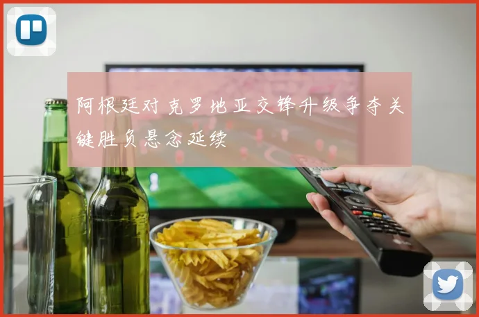 阿根廷对克罗地亚交锋升级争夺关键胜负悬念延续