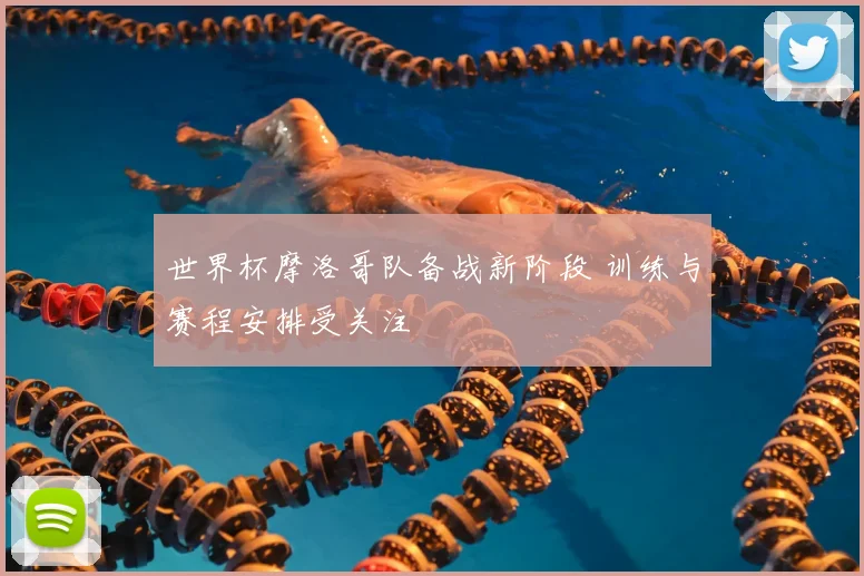 世界杯摩洛哥队备战新阶段 训练与赛程安排受关注