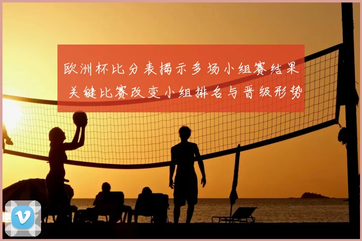 欧洲杯比分表揭示多场小组赛结果 关键比赛改变小组排名与晋级形势