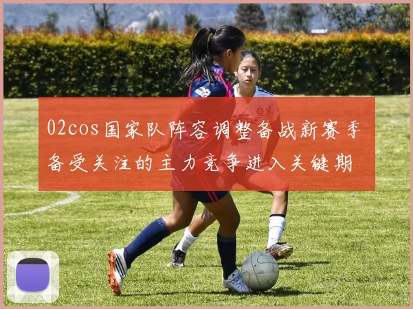 02cos国家队阵容调整备战新赛季 备受关注的主力竞争进入关键期