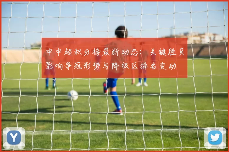 中中超积分榜最新动态:关键胜负影响争冠形势与降级区排名变动