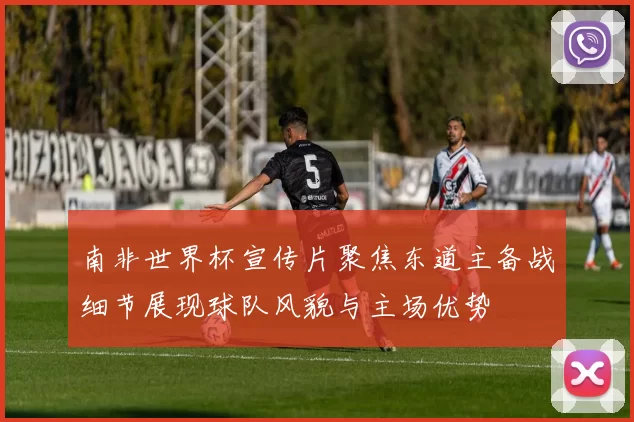 南非世界杯宣传片聚焦东道主备战细节展现球队风貌与主场优势