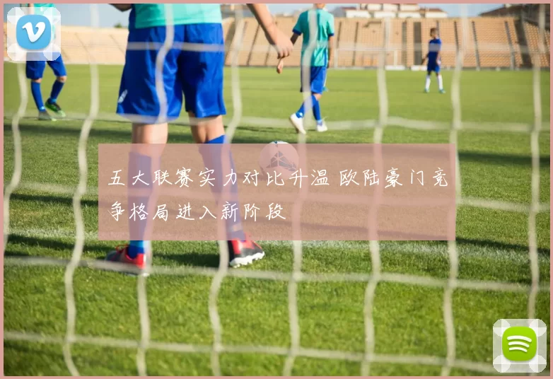 五大联赛实力对比升温 欧陆豪门竞争格局进入新阶段