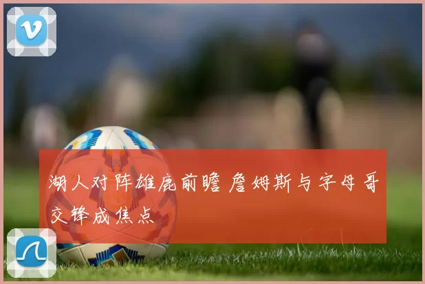 湖人对阵雄鹿前瞻 詹姆斯与字母哥交锋成焦点