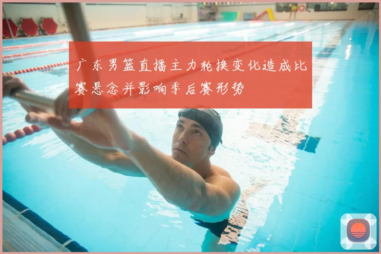 广东男篮直播主力轮换变化造成比赛悬念并影响季后赛形势