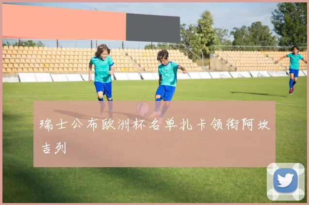 瑞士公布欧洲杯名单扎卡领衔阿坎吉列