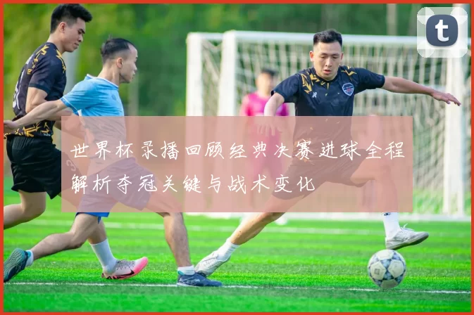 世界杯录播回顾经典决赛进球全程解析夺冠关键与战术变化