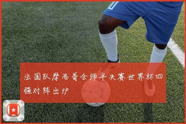 法国队摩洛哥会师半决赛世界杯四强对阵出炉