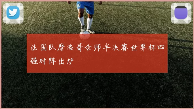 法国队摩洛哥会师半决赛世界杯四强对阵出炉