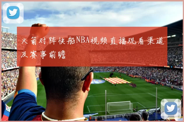 火箭对阵快船NBA视频直播观看渠道及赛事前瞻