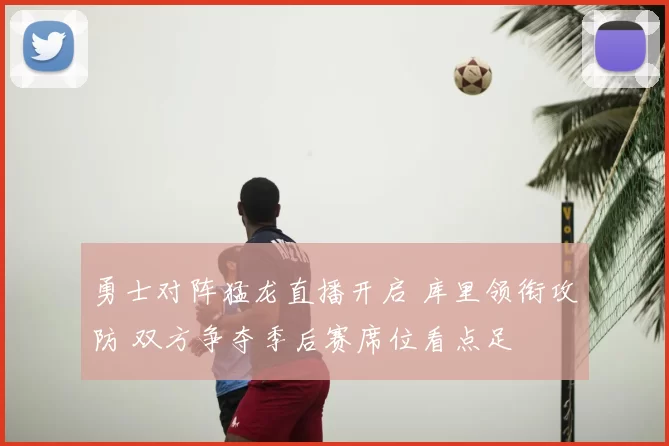 勇士对阵猛龙直播开启 库里领衔攻防 双方争夺季后赛席位看点足