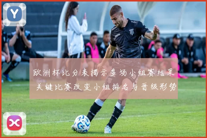 欧洲杯比分表揭示多场小组赛结果 关键比赛改变小组排名与晋级形势