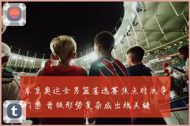 东京奥运会男篮落选赛焦点对决争门票 晋级形势复杂成出线关键