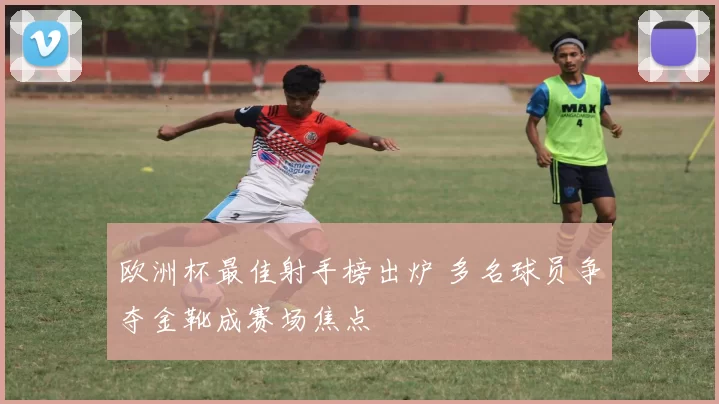 欧洲杯最佳射手榜出炉 多名球员争夺金靴成赛场焦点