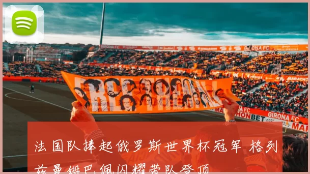 法国队捧起俄罗斯世界杯冠军 格列兹曼姆巴佩闪耀带队登顶