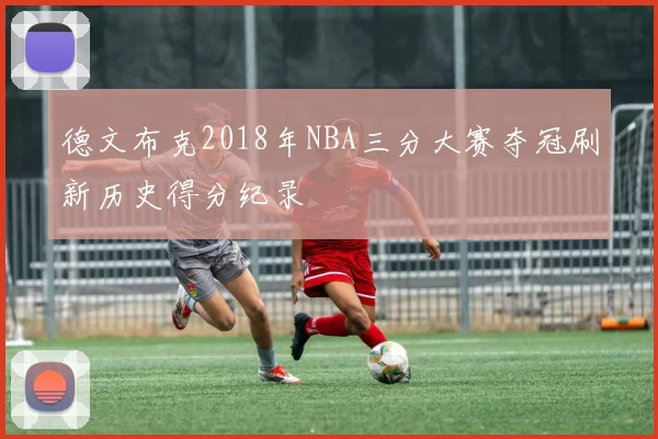 德文布克2018年NBA三分大赛夺冠刷新历史得分纪录