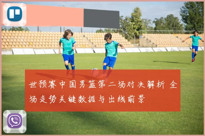 世预赛中国男篮第二场对决解析 全场走势关键数据与出线前景