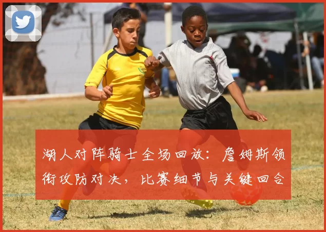 湖人对阵骑士全场回放：詹姆斯领衔攻防对决，比赛细节与关键回合一览