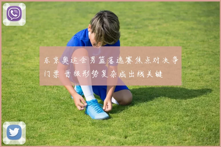 东京奥运会男篮落选赛焦点对决争门票 晋级形势复杂成出线关键