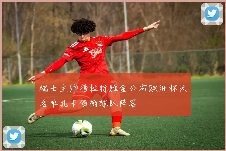 瑞士主帅穆拉特雅金公布欧洲杯大名单扎卡领衔球队阵容