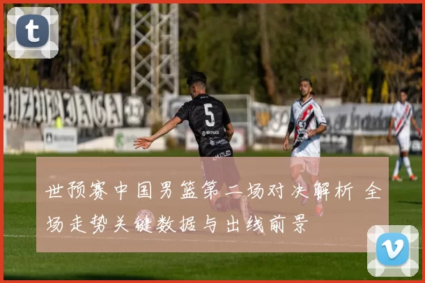 世预赛中国男篮第二场对决解析 全场走势关键数据与出线前景