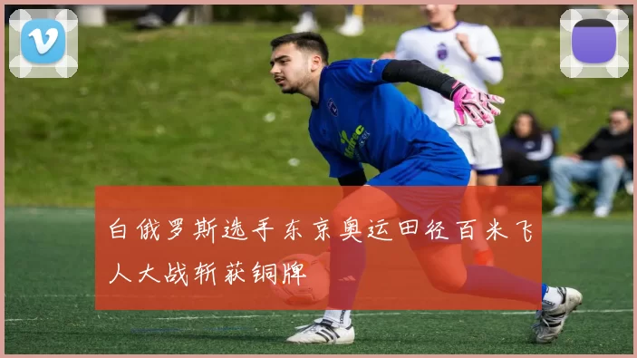 白俄罗斯选手东京奥运田径百米飞人大战斩获铜牌