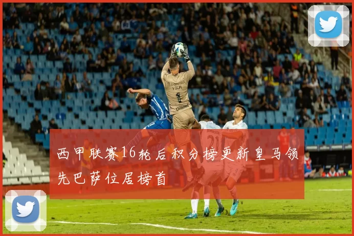 西甲联赛16轮后积分榜更新皇马领先巴萨位居榜首