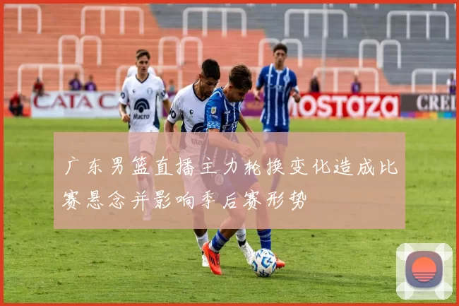 广东男篮直播主力轮换变化造成比赛悬念并影响季后赛形势