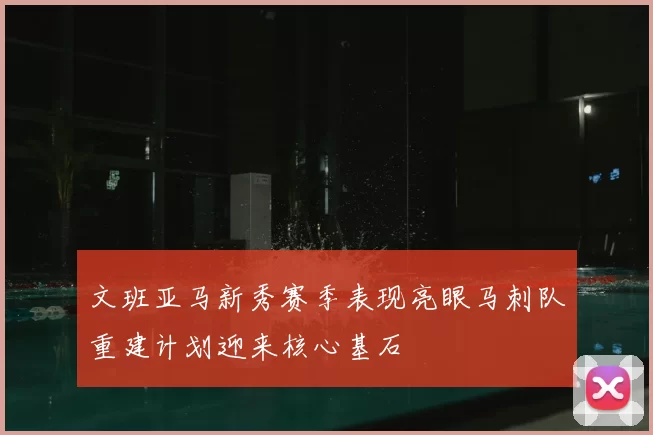 文班亚马新秀赛季表现亮眼马刺队重建计划迎来核心基石