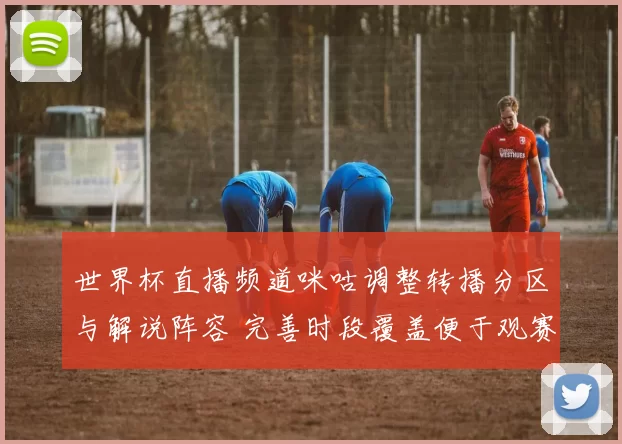 世界杯直播频道咪咕调整转播分区与解说阵容 完善时段覆盖便于观赛