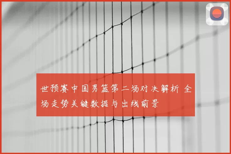 世预赛中国男篮第二场对决解析 全场走势关键数据与出线前景