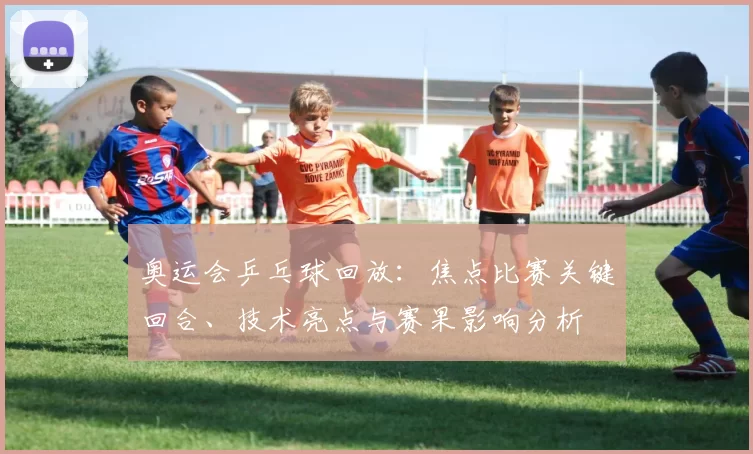 奥运会乒乓球回放:焦点比赛关键回合、技术亮点与赛果影响分析